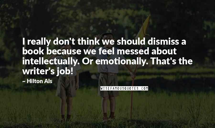 Hilton Als Quotes: I really don't think we should dismiss a book because we feel messed about intellectually. Or emotionally. That's the writer's job!