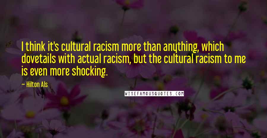 Hilton Als Quotes: I think it's cultural racism more than anything, which dovetails with actual racism, but the cultural racism to me is even more shocking.