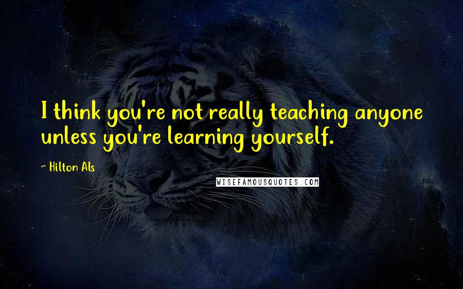 Hilton Als Quotes: I think you're not really teaching anyone unless you're learning yourself.