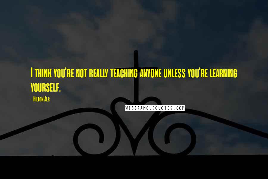 Hilton Als Quotes: I think you're not really teaching anyone unless you're learning yourself.