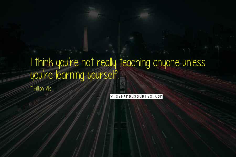 Hilton Als Quotes: I think you're not really teaching anyone unless you're learning yourself.