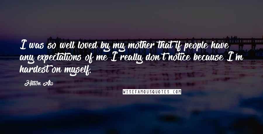 Hilton Als Quotes: I was so well loved by my mother that if people have any expectations of me I really don't notice because I'm hardest on myself.