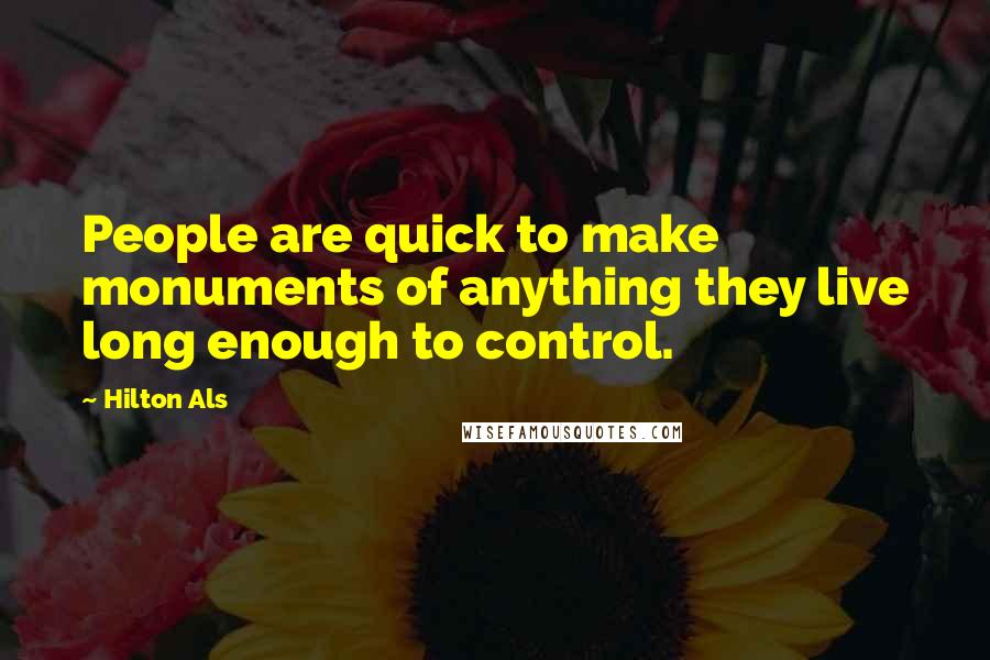 Hilton Als Quotes: People are quick to make monuments of anything they live long enough to control.