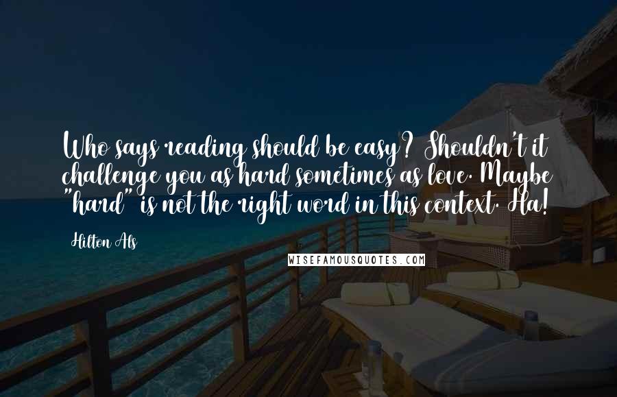 Hilton Als Quotes: Who says reading should be easy? Shouldn't it challenge you as hard sometimes as love. Maybe "hard" is not the right word in this context. Ha!