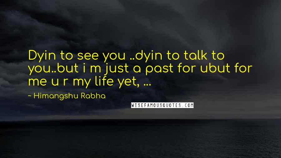Himangshu Rabha Quotes: Dyin to see you ..dyin to talk to you..but i m just a past for ubut for me u r my life yet, ...