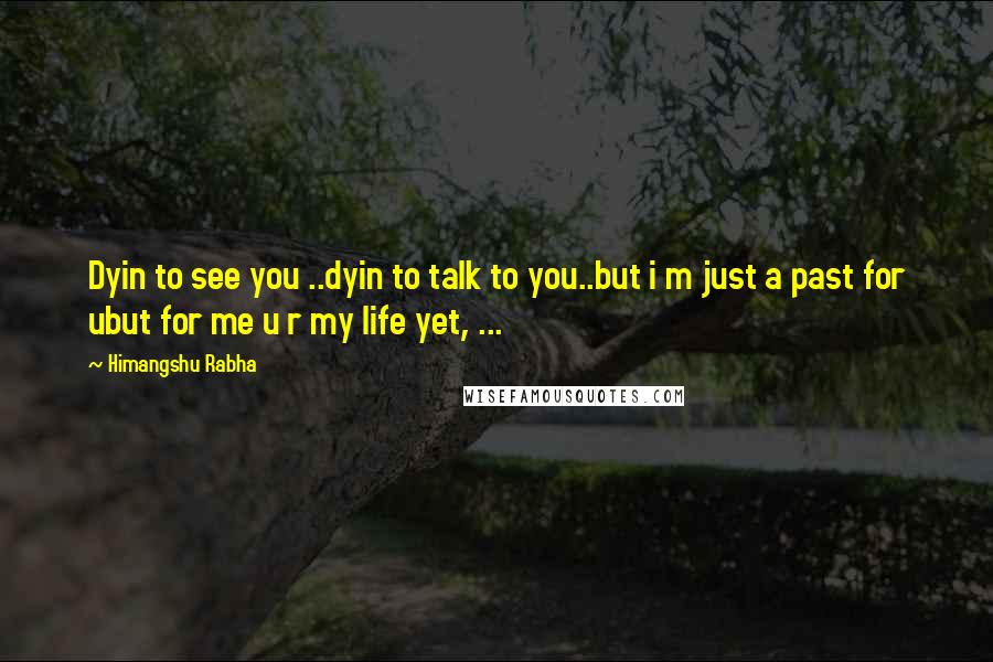 Himangshu Rabha Quotes: Dyin to see you ..dyin to talk to you..but i m just a past for ubut for me u r my life yet, ...