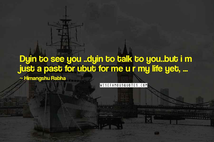Himangshu Rabha Quotes: Dyin to see you ..dyin to talk to you..but i m just a past for ubut for me u r my life yet, ...