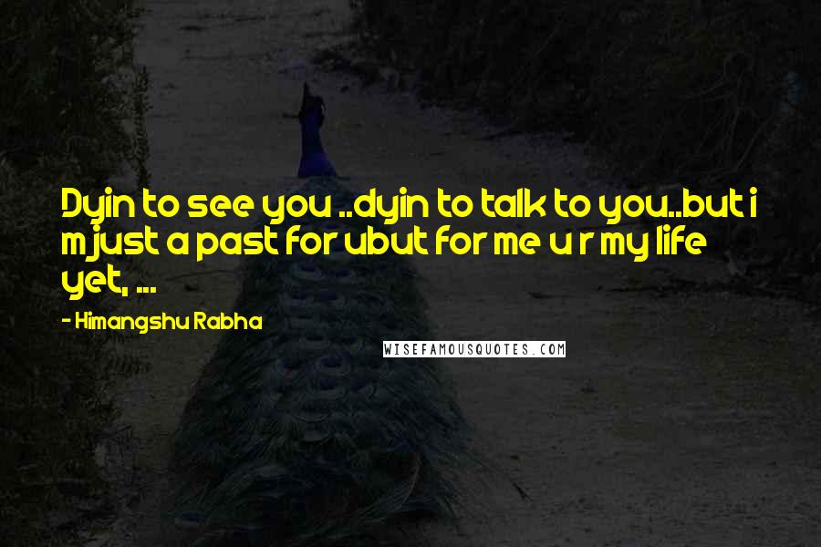 Himangshu Rabha Quotes: Dyin to see you ..dyin to talk to you..but i m just a past for ubut for me u r my life yet, ...