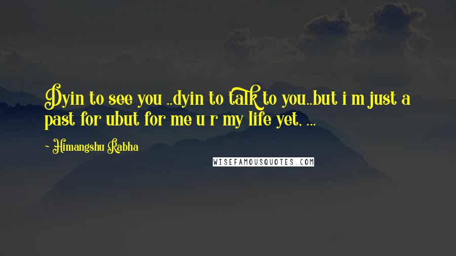 Himangshu Rabha Quotes: Dyin to see you ..dyin to talk to you..but i m just a past for ubut for me u r my life yet, ...