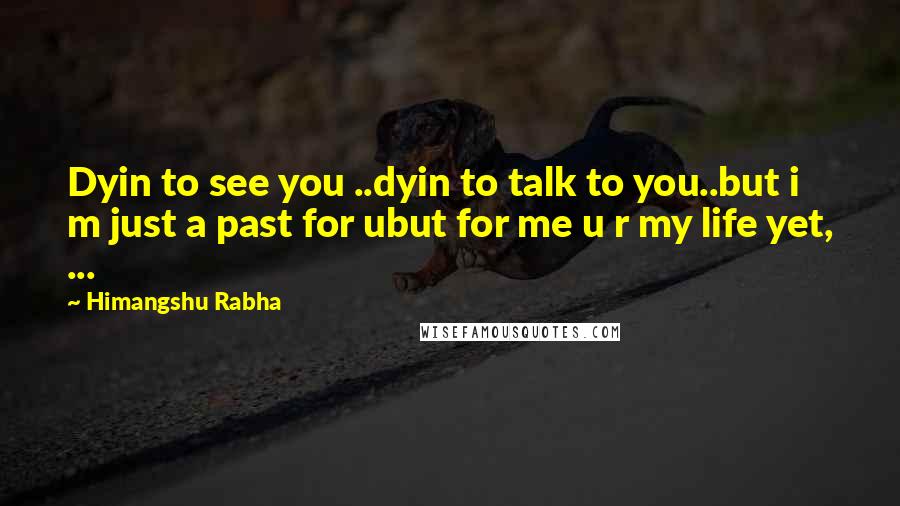 Himangshu Rabha Quotes: Dyin to see you ..dyin to talk to you..but i m just a past for ubut for me u r my life yet, ...