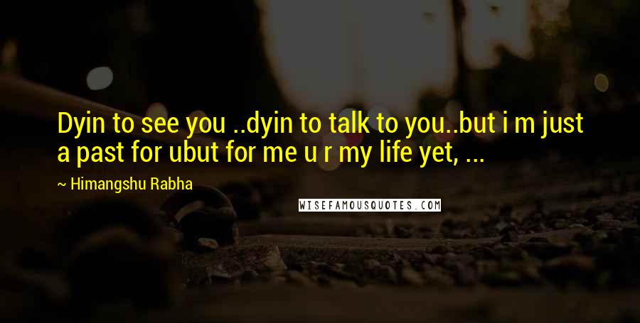 Himangshu Rabha Quotes: Dyin to see you ..dyin to talk to you..but i m just a past for ubut for me u r my life yet, ...