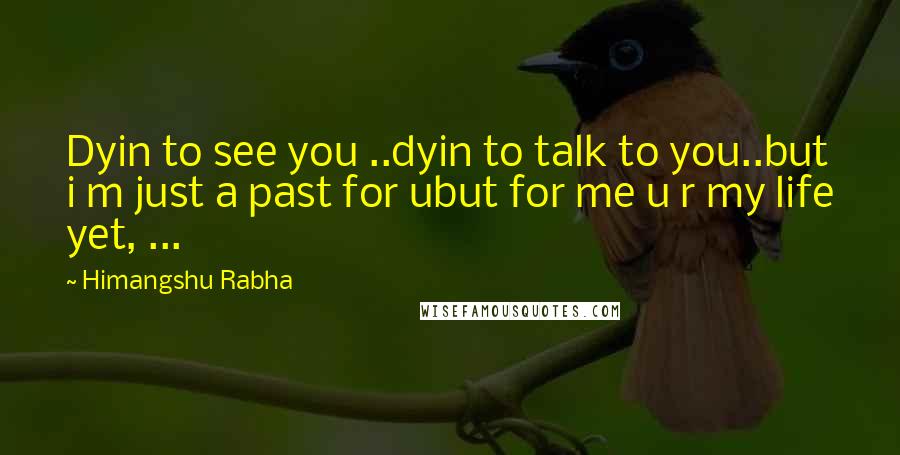 Himangshu Rabha Quotes: Dyin to see you ..dyin to talk to you..but i m just a past for ubut for me u r my life yet, ...