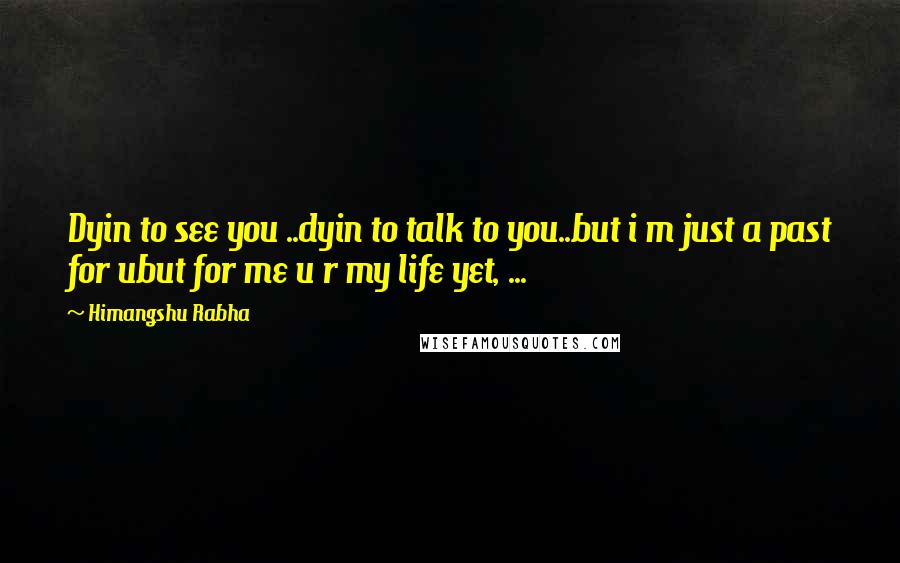 Himangshu Rabha Quotes: Dyin to see you ..dyin to talk to you..but i m just a past for ubut for me u r my life yet, ...