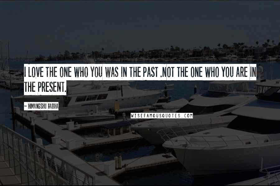 Himangshu Rabha Quotes: I Love the one who you was in the Past .Not the one who you are in the Present.