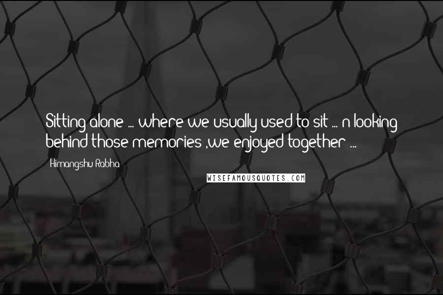 Himangshu Rabha Quotes: Sitting alone ... where we usually used to sit ... n looking behind those memories ,we enjoyed together ...