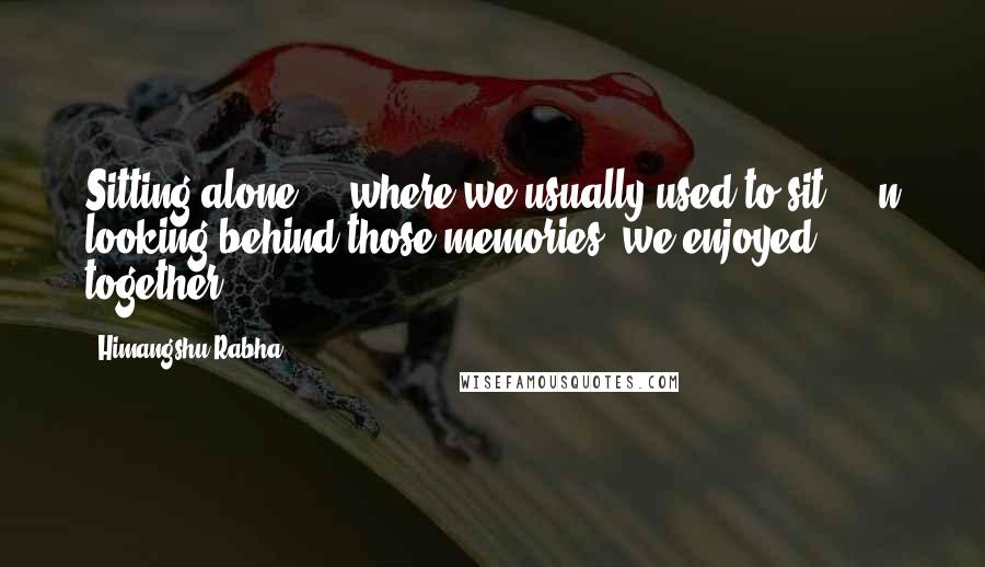 Himangshu Rabha Quotes: Sitting alone ... where we usually used to sit ... n looking behind those memories ,we enjoyed together ...