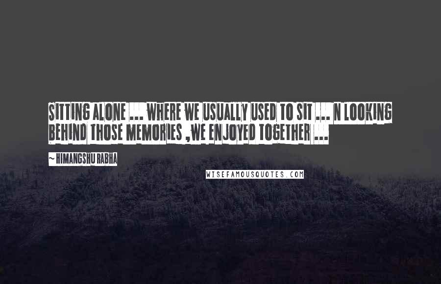 Himangshu Rabha Quotes: Sitting alone ... where we usually used to sit ... n looking behind those memories ,we enjoyed together ...