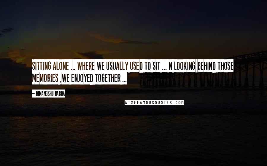 Himangshu Rabha Quotes: Sitting alone ... where we usually used to sit ... n looking behind those memories ,we enjoyed together ...