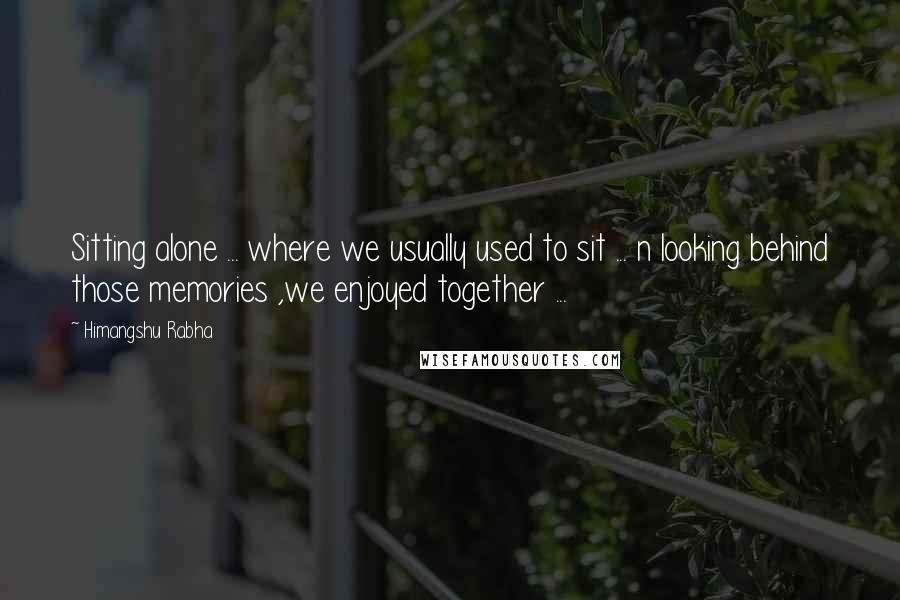 Himangshu Rabha Quotes: Sitting alone ... where we usually used to sit ... n looking behind those memories ,we enjoyed together ...