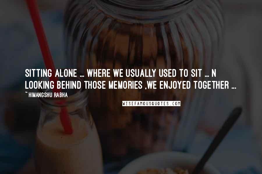 Himangshu Rabha Quotes: Sitting alone ... where we usually used to sit ... n looking behind those memories ,we enjoyed together ...