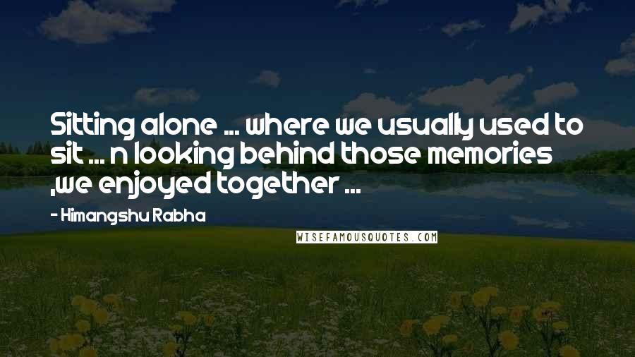 Himangshu Rabha Quotes: Sitting alone ... where we usually used to sit ... n looking behind those memories ,we enjoyed together ...