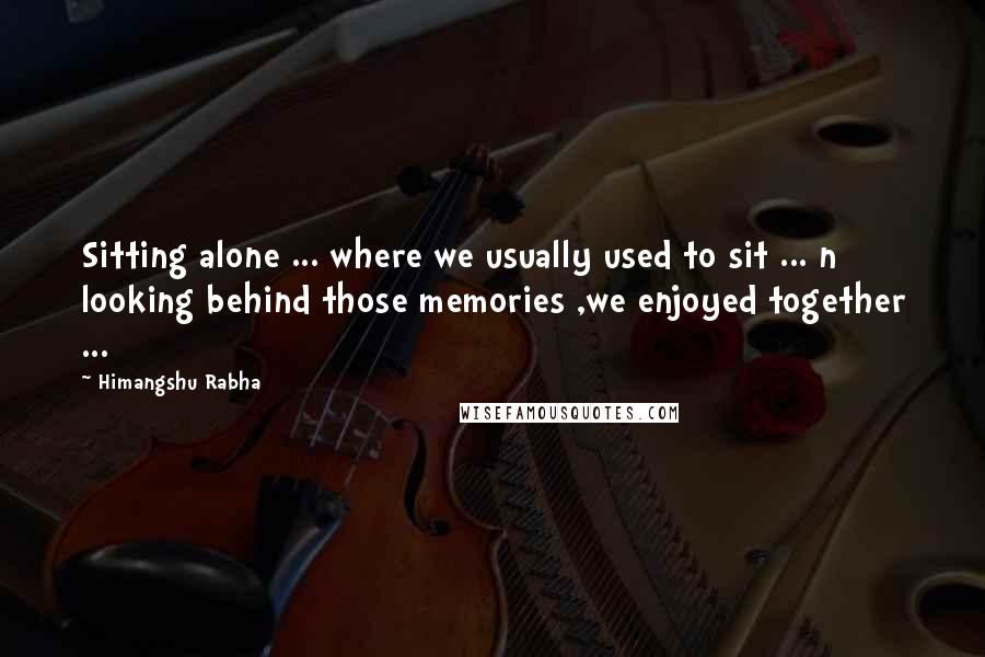 Himangshu Rabha Quotes: Sitting alone ... where we usually used to sit ... n looking behind those memories ,we enjoyed together ...