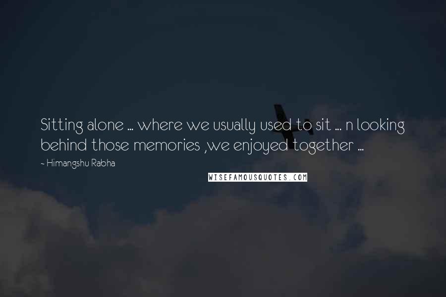 Himangshu Rabha Quotes: Sitting alone ... where we usually used to sit ... n looking behind those memories ,we enjoyed together ...