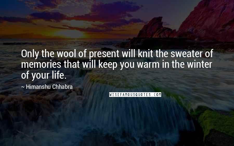 Himanshu Chhabra Quotes: Only the wool of present will knit the sweater of memories that will keep you warm in the winter of your life.