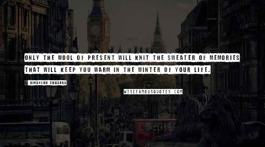 Himanshu Chhabra Quotes: Only the wool of present will knit the sweater of memories that will keep you warm in the winter of your life.