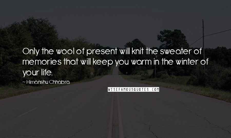Himanshu Chhabra Quotes: Only the wool of present will knit the sweater of memories that will keep you warm in the winter of your life.