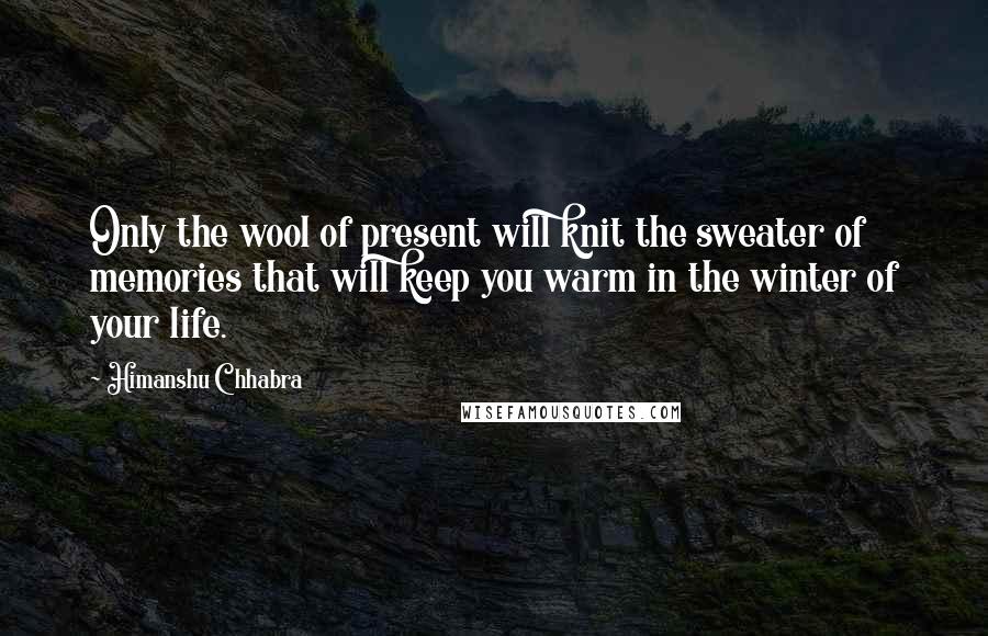 Himanshu Chhabra Quotes: Only the wool of present will knit the sweater of memories that will keep you warm in the winter of your life.