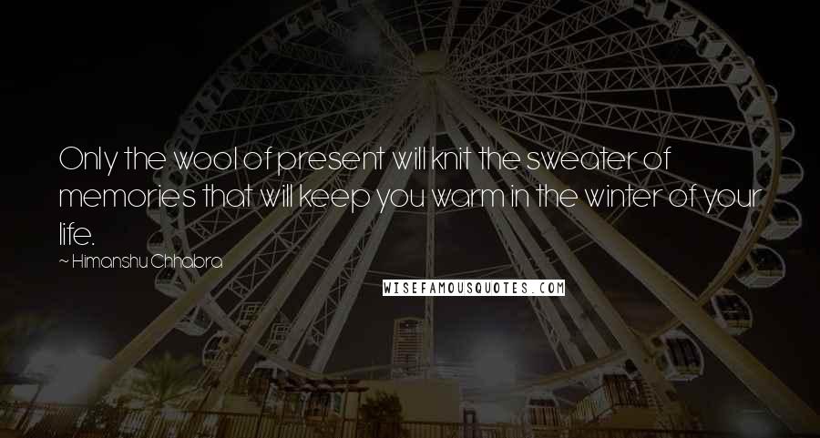 Himanshu Chhabra Quotes: Only the wool of present will knit the sweater of memories that will keep you warm in the winter of your life.