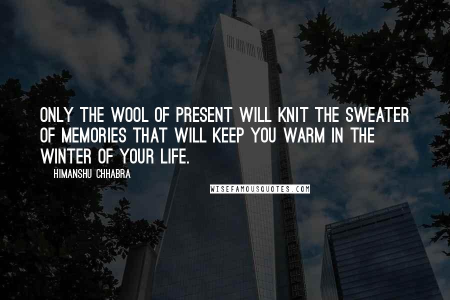 Himanshu Chhabra Quotes: Only the wool of present will knit the sweater of memories that will keep you warm in the winter of your life.