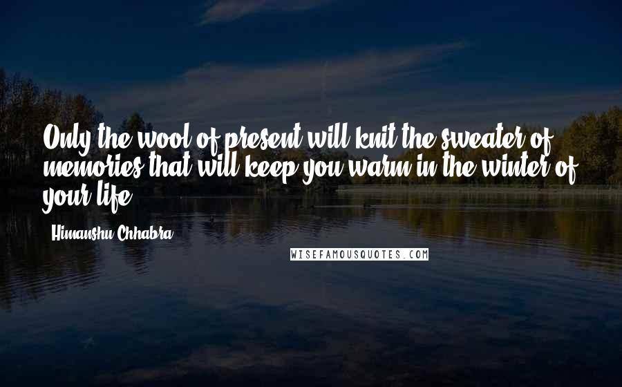 Himanshu Chhabra Quotes: Only the wool of present will knit the sweater of memories that will keep you warm in the winter of your life.