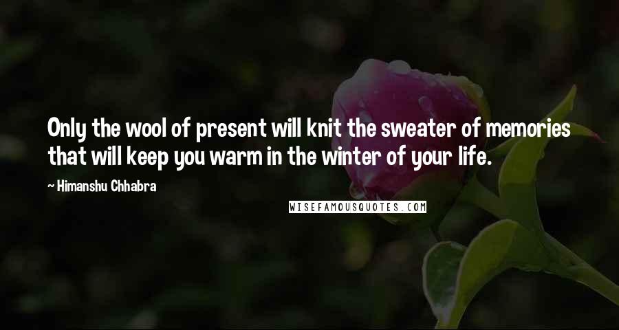 Himanshu Chhabra Quotes: Only the wool of present will knit the sweater of memories that will keep you warm in the winter of your life.