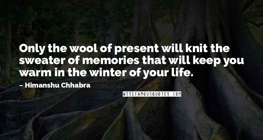 Himanshu Chhabra Quotes: Only the wool of present will knit the sweater of memories that will keep you warm in the winter of your life.