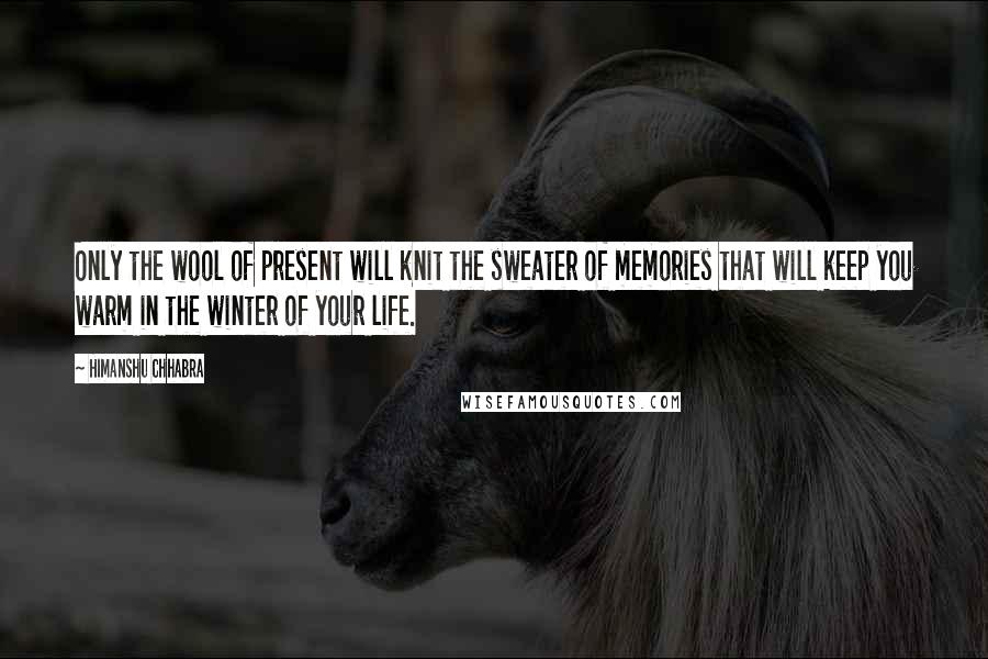 Himanshu Chhabra Quotes: Only the wool of present will knit the sweater of memories that will keep you warm in the winter of your life.