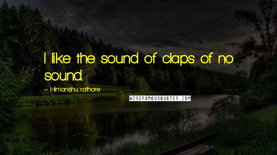 Himanshu Rathore Quotes: I like the sound of 'claps of no sound..