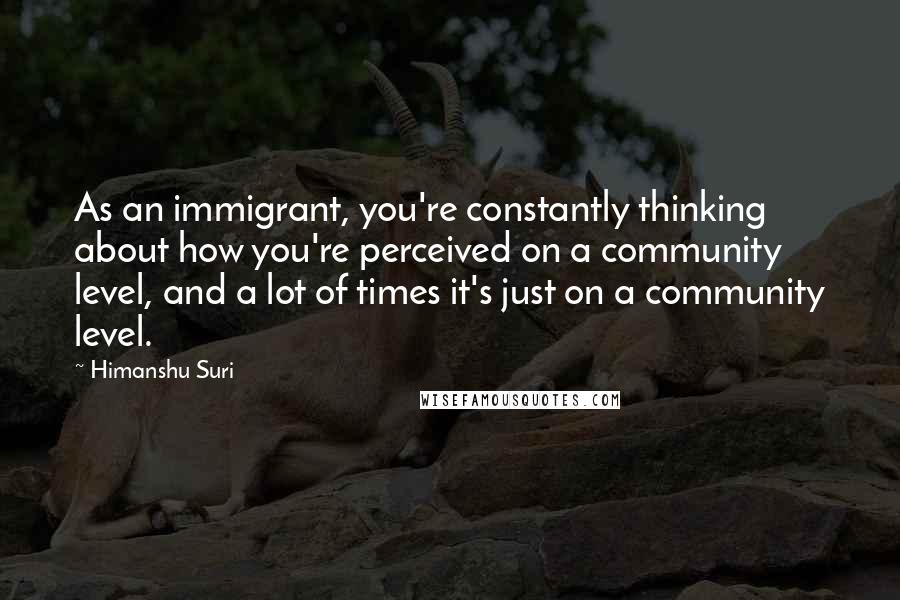 Himanshu Suri Quotes: As an immigrant, you're constantly thinking about how you're perceived on a community level, and a lot of times it's just on a community level.