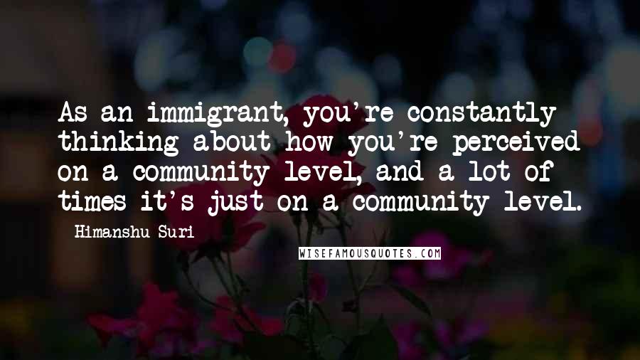 Himanshu Suri Quotes: As an immigrant, you're constantly thinking about how you're perceived on a community level, and a lot of times it's just on a community level.