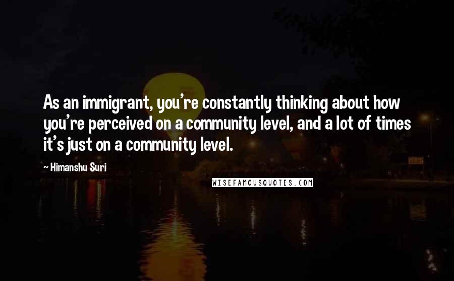 Himanshu Suri Quotes: As an immigrant, you're constantly thinking about how you're perceived on a community level, and a lot of times it's just on a community level.