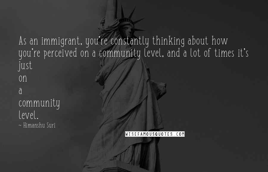 Himanshu Suri Quotes: As an immigrant, you're constantly thinking about how you're perceived on a community level, and a lot of times it's just on a community level.