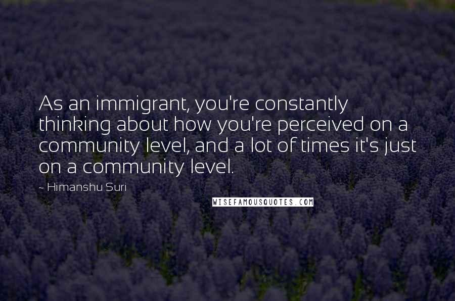 Himanshu Suri Quotes: As an immigrant, you're constantly thinking about how you're perceived on a community level, and a lot of times it's just on a community level.