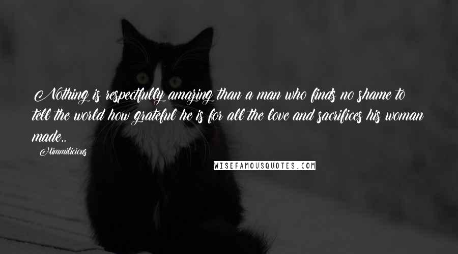 Himmilicious Quotes: Nothing is respectfully amazing than a man who finds no shame to tell the world how grateful he is for all the love and sacrifices his woman made..