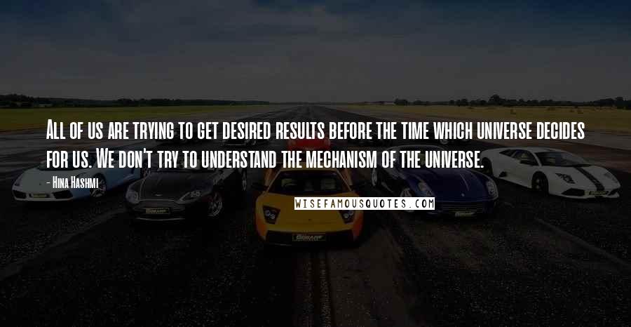 Hina Hashmi Quotes: All of us are trying to get desired results before the time which universe decides for us. We don't try to understand the mechanism of the universe.