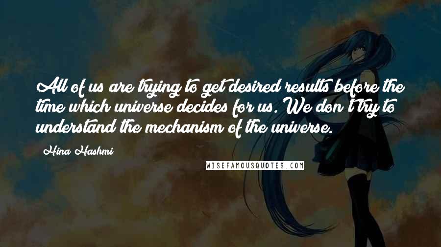 Hina Hashmi Quotes: All of us are trying to get desired results before the time which universe decides for us. We don't try to understand the mechanism of the universe.