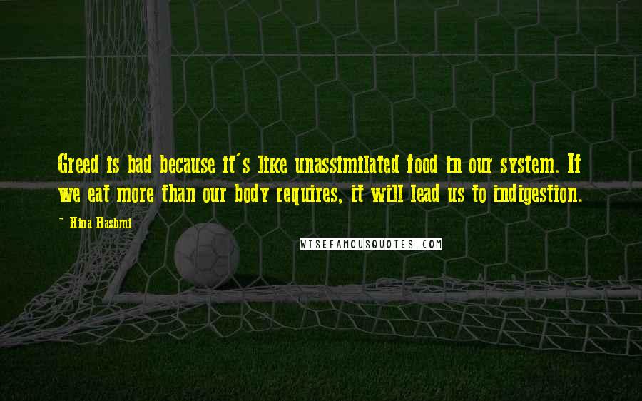 Hina Hashmi Quotes: Greed is bad because it's like unassimilated food in our system. If we eat more than our body requires, it will lead us to indigestion.