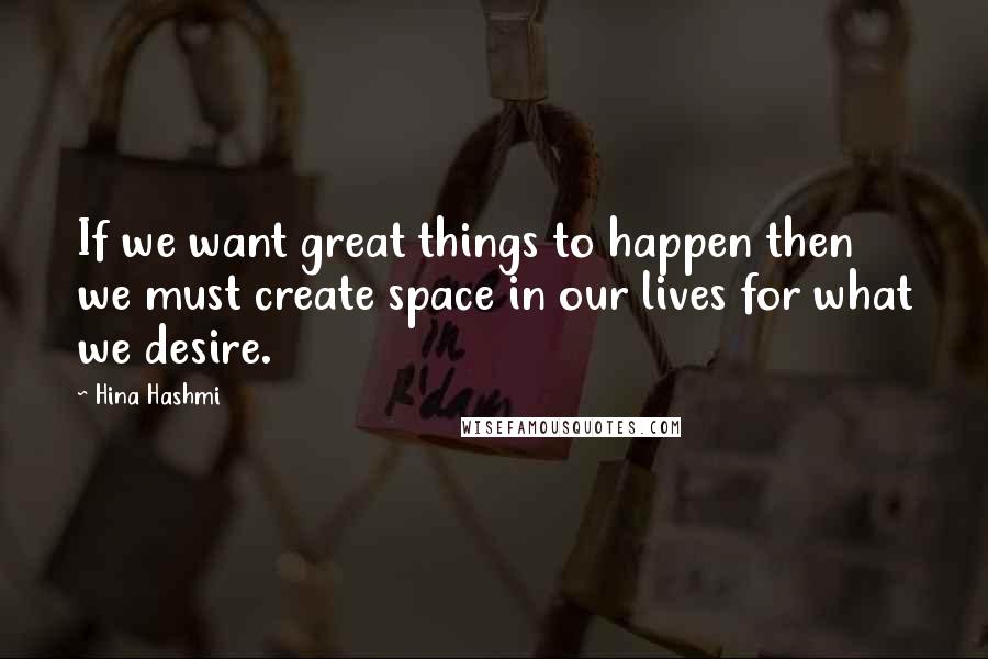 Hina Hashmi Quotes: If we want great things to happen then we must create space in our lives for what we desire.