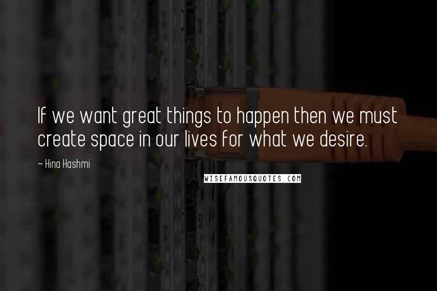 Hina Hashmi Quotes: If we want great things to happen then we must create space in our lives for what we desire.