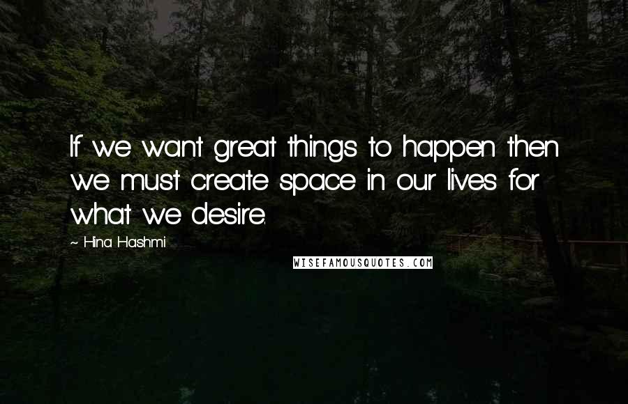 Hina Hashmi Quotes: If we want great things to happen then we must create space in our lives for what we desire.